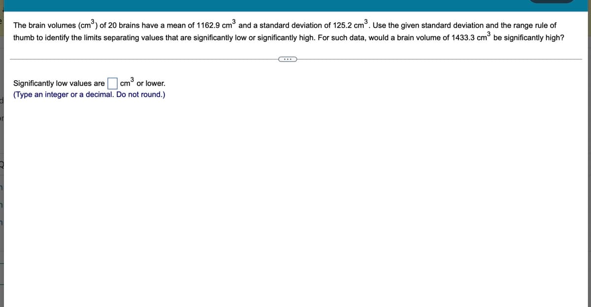 The brain volumes (cm) of 20 brains have a mean of 1162.9 cm° and a standard deviation of 125.2 cm°. Use the given standard deviation and the range rule of
thumb to identify the limits separating values that are significantly low or significantly high. For such data, would a brain volume of 1433.3 cm be significantly high?
Significantly low values are
or lower.
(Type an integer or a decimal. Do not round.)
cm3
