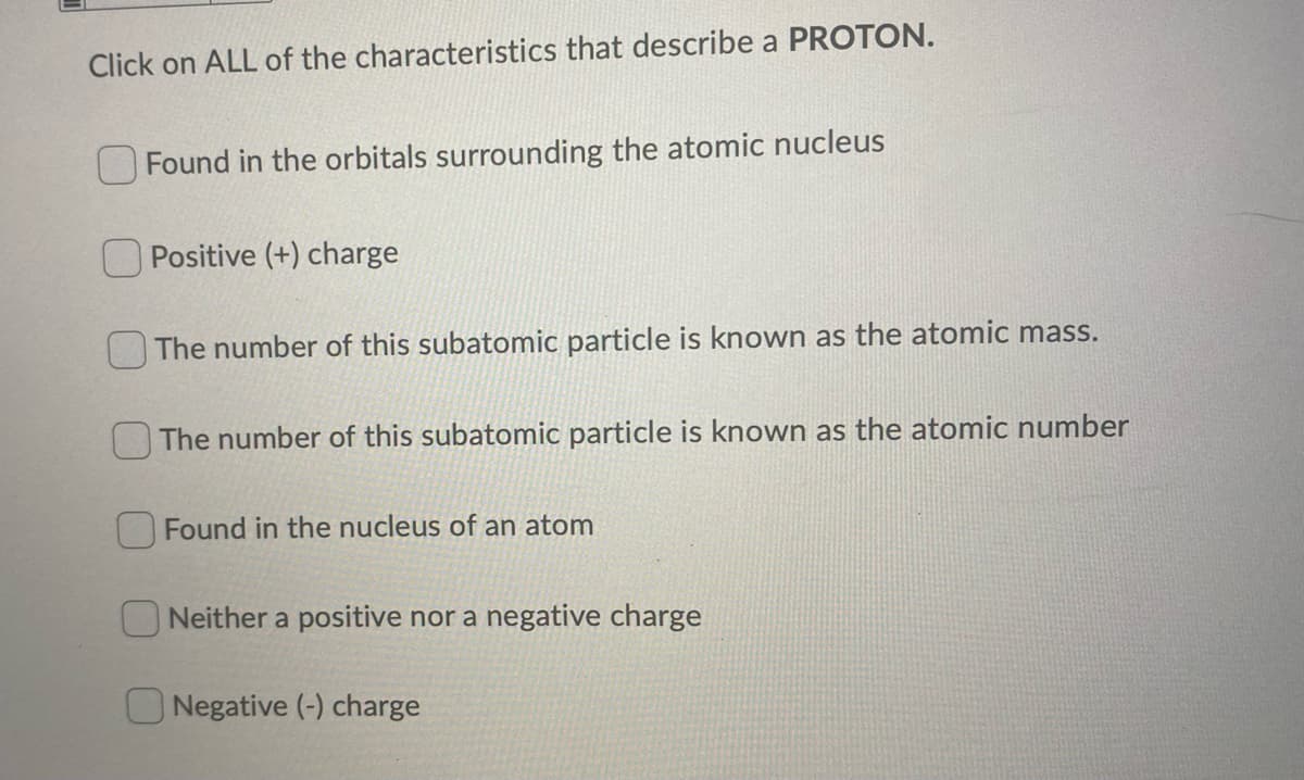 Click on ALL of the characteristics that describe a PROTON.
Found in the orbitals surrounding the atomic nucleus
Positive (+) charge
The number of this subatomic particle is known as the atomic mass.
The number of this subatomic particle is known as the atomic number
OFound in the nucleus of an atom
O Neither a positive nor a negative charge
Negative (-) charge
