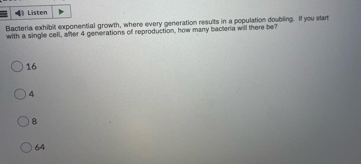 Listen
Bacteria exhibit exponential growth, where every generation results in a population doubling. If you start
with a single cell, after 4 generations of reproduction, how many bacteria will there be?
016
4
8
64