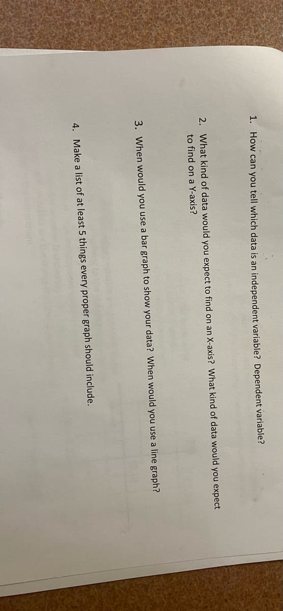 1. How can you tell which data is an independent variable? Dependent variable?
2. What kind of data would you expect to find on an X-axis? What kind of data would you expect
to find on a Y-axis?
3. When would you use a bar graph to show your data? When would you use a line graph?
4. Make a list of at least 5 things every proper graph should include.
