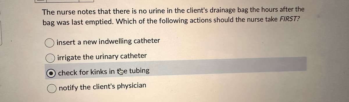 The nurse notes that there is no urine in the client's drainage bag the hours after the
bag was last emptied. Which of the following actions should the nurse take FIRST?
insert a new indwelling catheter
irrigate the urinary catheter
Ocheck for kinks in the tubing
notify the client's physician