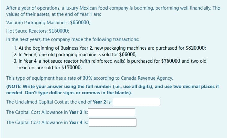 After a year of operations, a luxury Mexican food company is booming, performing well financially. The
values of their assets, at the end of Year 1 are:
Vacuum Packaging Machines : $650000;
Hot Sauce Reactors: $150000;
In the next years, the company made the following transactions:
1. At the beginning of Business Year 2, new packaging machines are purchased for $820000;
2. In Year 3, one old packaging machine is sold for $66000;
3. In Year 4, a hot sauce reactor (with reinforced walls) is purchased for $750000 and two old
reactors are sold for $170000.
This type of equipment has a rate of 30% according to Canada Revenue Agency.
(NOTE: Write your answer using the full number (i.e., use all digits), and use two decimal places if
needed. Don't type dollar signs or commas in the blanks).
The Unclaimed Capital Cost at the end of Year 2 is:
The Capital Cost Allowance in Year 3 is:
The Capital Cost Allowance in Year 4 is:
