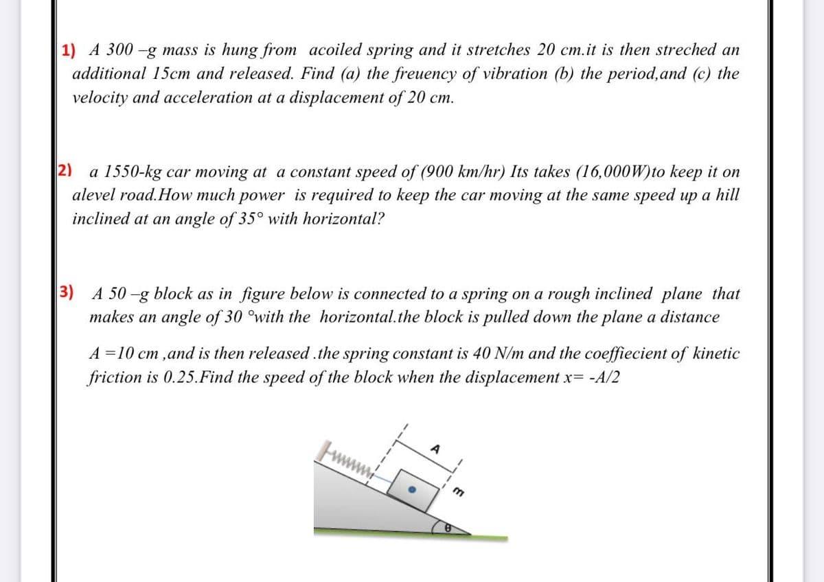 1) A 300 -g mass is hung from acoiled spring and it stretches 20 cm.it is then streched an
additional 15cm and released. Find (a) the freuency of vibration (b) the period,and (c) the
velocity and acceleration at a displacement of 20 cm.
a 1550-kg car moving at a constant speed of (900 km/hr) Its takes (16,000W)to keep it on
alevel road.How much power is required to keep the car moving at the same speed up a hill
2)
inclined at an angle of 35° with horizontal?
3) A 50-g block as in figure below is connected to a spring on a rough inclined plane that
makes an angle of 30 °with the horizontal.the block is pulled down the plane a distance
A =10 cm ,and is then released .the spring constant is 40 N/m and the coeffiecient of kinetic
friction is 0.25.Find the speed of the block when the displacement x= -A/2
A
