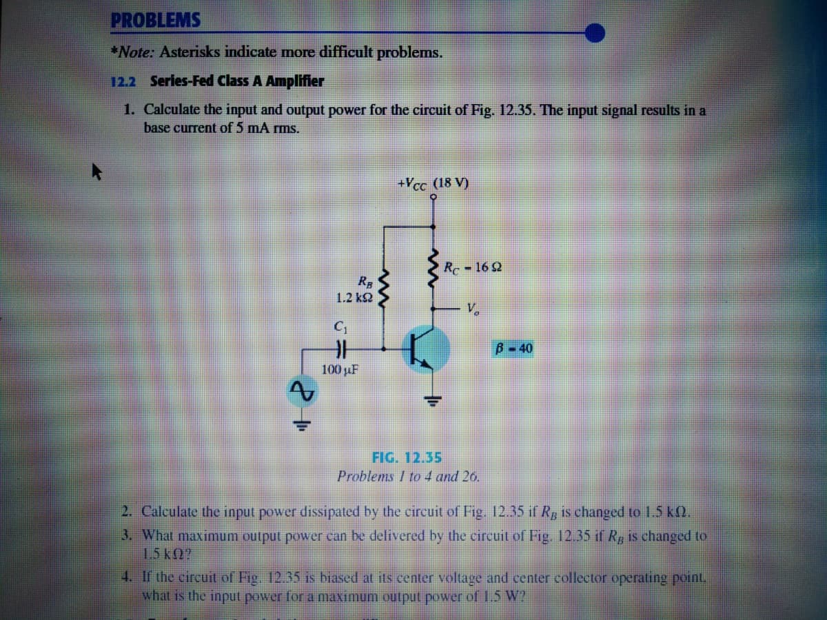 PROBLEMS
*Note: Asterisks indicate more difficult problems.
12.2 Series-Fed Class A Amplifier
1. Calculate the input and output power for the circuit of Fig. 12.35. The input signal results in a
base current of 5 mA rms.
+Vcc (18 V)
R 16 2
1.2 k2
V.
B-40
100 uF
FIG. 12.35
Problems I to 4 and 26.
2. Calculate the input power dissipated by the circuit of Fig. 12.35 if R, is changed to 1.5 kQ.
3. What maximum output power can be delivered by the circuit of Fig. 12.35 if R, is changed to
1.5k2?
4. If the circuit of Fig. 12.35 is biased at its center voltage and center collector operating point,
what is the input power for a maximum outpul power of 1.5 W?
