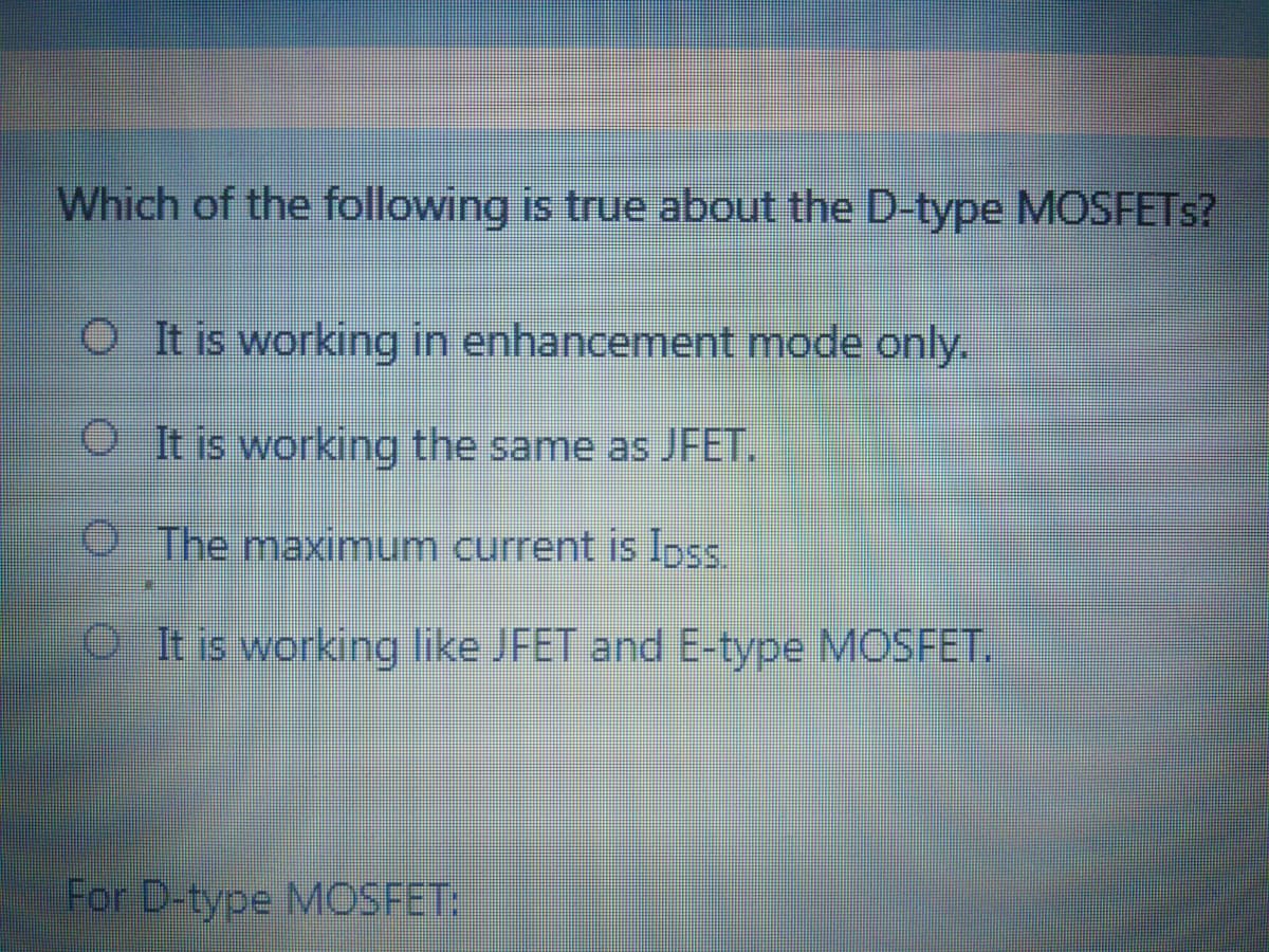 Which of the following is true about the D-type MOSFETS?
OI t is working in enhancement mode only.
OIt is working the same as JFET.
The maximum current is IpS.
O tis working like JFET and E-type MOSFET.
For D-type MOSFET
