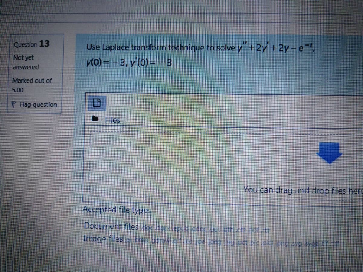 Question 13
Use Laplace transform technique to solve y +2y +2y=De-t,
y(0) = - 3, y'(0) = - 3
Not yet
answered
Marked out of
5.00
P Flag question
Files
You can drag and drop files here
Accepted file types
Document files doc.cocx epub.gdoc.odt oth .ott.pdf.rtf
Image files al.omp.goraw.gf.ico.joe jpeg og.pct.pic.pict .png svg svgz tf.tf
