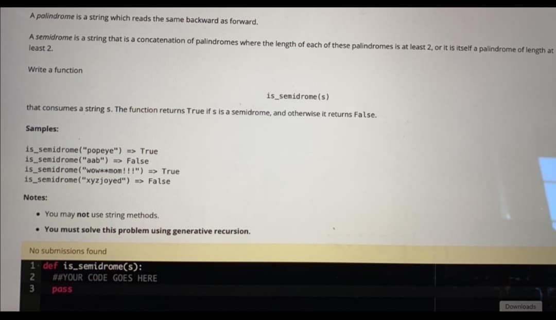 A palindrome is a string which reads the same backward as forward.
A semidrome is a string that is a concatenation of palindromes where the length of each of these palindromes is at least 2, or it is itself a palindrome of length at
least 2.
Write a function
is_semidrome(s)
that consumes a string s. The function returns True if s is a semidrome, and otherwise it returns False.
Samples:
is semidrome("popeye") => True
is semidrome("aab") => False
is semidrome("wow**mom!!!") => True
is semidrome("xyzjoyed") => False
Notes:
• You may not use string methods.
• You must solve this problem using generative recursion.
No submissions found
1. def is_semidrome(s):
##YOUR CODE GOES HERE
3
pass
Downloads
