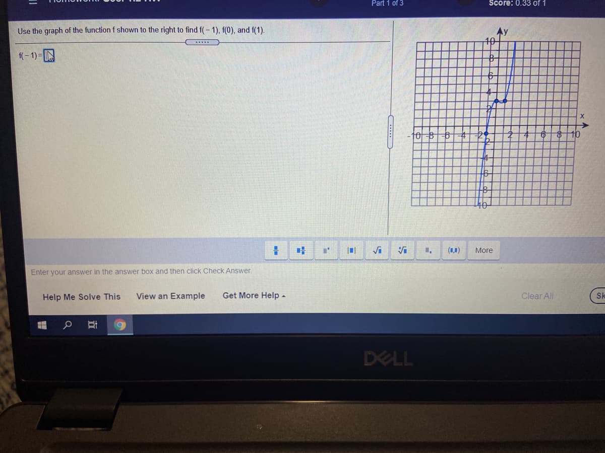 Part 1 of 3
Score: 0.33 of 1
Use the graph of the function f shown to the right to find f(- 1), f(0), and f(1).
Ay
10
.....
f(- 1) =N
6-4
29
(1,1)
More
Enter your answer in the answer box and then click Check Answer.
Help Me Solve This
View an Example
Get More Help -
Clear All
Sk
DELL
...
