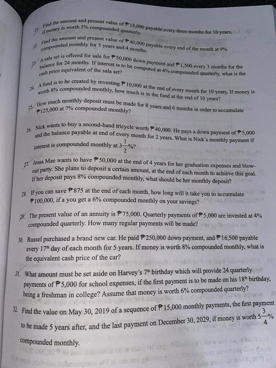 21 Find the amount and present value of P15,000 payable every three months for 10 years,
if money is worth 5% compounded quarterly.
22. Find the amount and present value of P40,000 payable every end of the month at 9%
compounded monthly for 5 years and 4 months.
01
23. A sala set is offered for sale for P50,000 down payment and P1,500 every 3 months for the
balance for 24 months. If interest is to be computed at 4% compounded quarterly, what is the
cash price equivalent of the sala set?
24. A fund is to be created by investing P10,000 at the end of every month for 10 years. If money is
worth 8% compounded monthly, how much is in the fund at the end of 10 years?
25 How much monthly deposit must be made for 8 years and 6 months in order to accumulate
P125,000 at 7% compounded monthly?
26. Nick wants to buy a second-hand tricycle worth P40,000. He pays a down payment of P5,000
and the balance payable at end of every month for 2 years. What is Nick's monthly payment if
interest is compounded monthly at 3-%?
2
de porssinom s tourtageo bas 1
wag pibging oth bni
lent-case bober
27. Jessa Mae wants to have P50,000 at the end of 4 years for her graduation expenses and blow-
out party. She plans to deposit a certain amount, at the end of each month to achieve this goal.
If her deposit pays 8% compounded monthly, what should be her monthly deposit? mas
28. If you can save 875 at the end of each month, how long will it take you to accumulate
#100,000, if a you get a 6% compounded monthly on your savings?
29. The present value of an annuity is 75,000. Quarterly payments of $5,000 are invested at 4%
compounded quarterly. How many regular payments will be made?
30. Russel purchased a brand new car. He paid P250,000 down payment, and 16,500 payable
every 17th day of each month for 5 years. If money is worth 8% compounded monthly, what is
the equivalent cash price of the car?
vonated sebe more
wob
31. What amount must be set aside on Harvey's 7th birthday which will provide 24 quarterly
payments of 5,000 for school expenses, if the first payment is to be made on his 18th birthday,
being a freshman in college? Assume that money is worth 6% compounded quarterly?
To geahn
bu tol
& hoedlog pignoos
28
32. Find the value on May 30, 2019 of a sequence of 15,000 monthly payments, the first payment
to be made 5 years after, and the last payment on December 30, 2029, if money is worth 5-%
23
tosiny 4
compounded monthly.
6 of bo-1 SY
brom pove movit cay live doum
0 sex m000,099