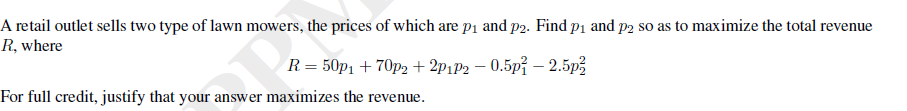 A retail outlet sells two type of lawn mowers, the prices of which are p1 and p2. Find p1 and p2 so as to maximize the total revenue
R, where
R = 50p1 + 70p2 + 2P1P2 – 0.5p? – 2.5p,
For full credit, justify that your answer maximizes the revenue.
