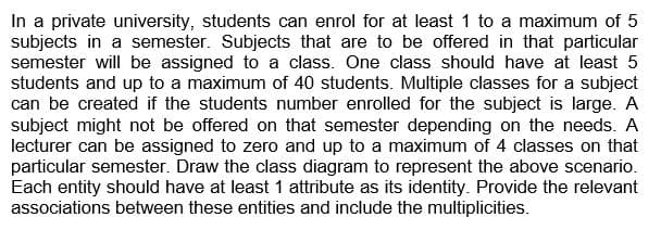 In a private university, students can enrol for at least 1 to a maximum of 5
subjects in a semester. Subjects that are to be offered in that particular
semester will be assigned to a class. One class should have at least 5
students and up to a maximum of 40 students. Multiple classes for a subject
can be created if the students number enrolled for the subject is large. A
subject might not be offered on that semester depending on the needs. A
lecturer can be assigned to zero and up to a maximum of 4 classes on that
particular semester. Draw the class diagram to represent the above scenario.
Each entity should have at least 1 attribute as its identity. Provide the relevant
associations between these entities and include the multiplicities.
