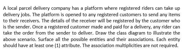 A local parcel delivery company has a platform where registered riders can take up
delivery jobs. The platform is opened to any registered customers to send any items
to their receivers. The details of the receiver will be registered by the customer who
is the sender. Once a registered customer made and paid for a delivery, any rider can
take the order from the sender to deliver. Draw the class diagram to illustrate the
above scenario. Surface all the possible entities and their associations. Each entity
should have at least one (1) attribute. The association multiplicities are not required.
