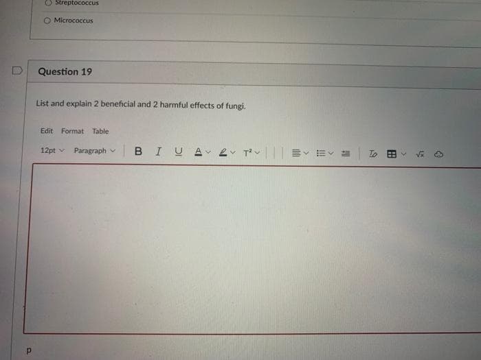 O Streptococcus
O Micrococcus
Question 19
List and explain 2 beneficial and 2 harmful effects of fungi.
Edit Format Table
12pt v Paragraph v
BIUA ev T|| E EV
To B
