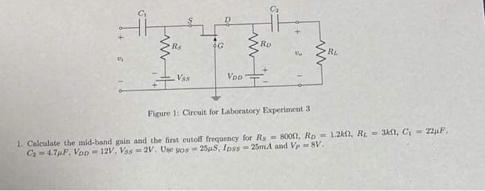 Rs
OG
Rp
Vo
RL
Vss
VDD
Figure 1: Circuit for Laboratory Experiment 3
1. Calculate the mid-band gain and the first cutoff frequency for Rg = 800n, RD = 1.2kn, RL = 3kn, Ci = 22uF,
C = 4.7µF, VoD = 12V, Vss = 2V. Use yos = 25uS, Ipss = 25mA and Vp = 8V.
%3D
