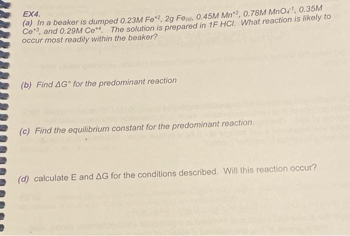 EX4.
(a) In a beaker is dumped 0.23M Fe*2, 2g Fele), 0.45M Mn*2, 0.78M MnOs', 0.35M
Ce, and 0.29M Ce** The solution is prepared in 1F HCI. What reaction is likely to
occur most readily within the beaker?
(b) Find AG° for the predominant reaction
(c) Find the equilibrium constant for the predominant reaction.
(d) calculate E and AG for the conditions described. Will this reaction occur?
