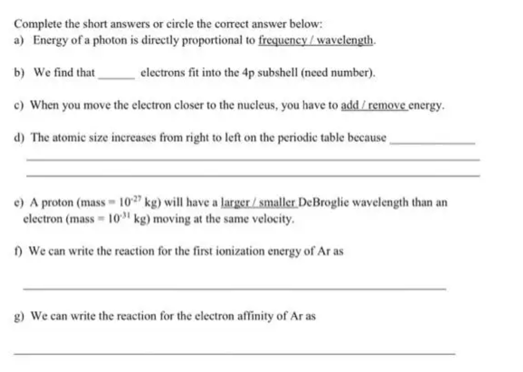 Complete the short answers or circle the correct answer below:
a) Energy of a photon is directly proportional to frequency/ wavelength.
b) We find that
electrons fit into the 4p subshell (need number).
c) When you move the electron closer to the nucleus, you have to add / remove energy.
d) The atomic size increases from right to left on the periodic table because
e) A proton (mass 10 kg) will have a larger/ smaller DeBroglie wavelength than an
electron (mass 10" kg) moving at the same velocity.
) We can write the reaction for the first ionization energy of Ar as
g) We can write the reaction for the electron affinity of Ar as
