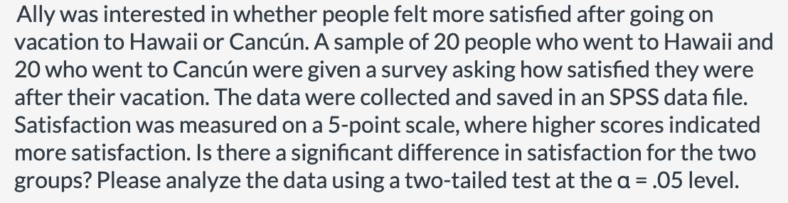 Ally was interested in whether people felt more satisfied after going on
vacation to Hawaii or Cancún. A sample of 20 people who went to Hawaii and
20 who went to Cancún were given a survey asking how satisfied they were
after their vacation. The data were collected and saved in an SPSS data file.
Satisfaction was measured on a 5-point scale, where higher scores indicated
more satisfaction. Is there a significant difference in satisfaction for the two
groups? Please analyze the data using a two-tailed test at the a = .05 level.