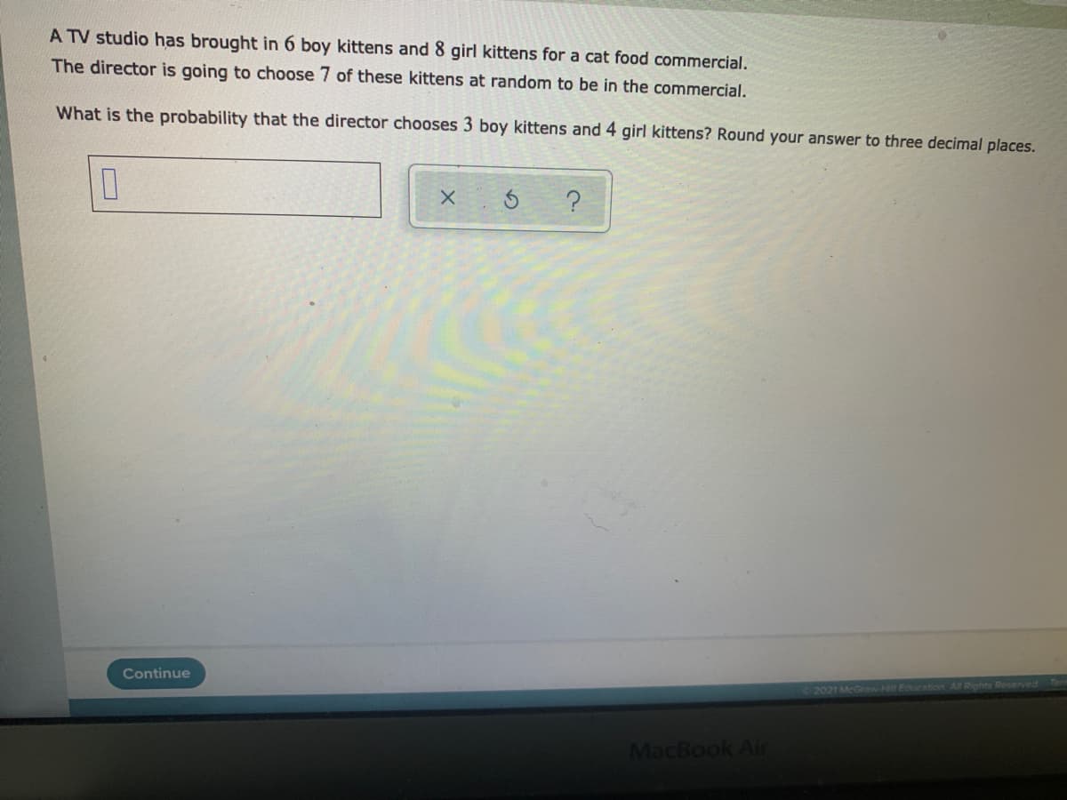 A TV studio has brought in 6 boy kittens and 8 girl kittens for a cat food commercial.
The director is going to choose 7 of these kittens at random to be in the commercial.
What is the probability that the director chooses 3 boy kittens and 4 girl kittens? Round your answer to three decimal places.
Continue
2021 McGrew Hill Education Al RighN Reserved Term
MacBook Air
