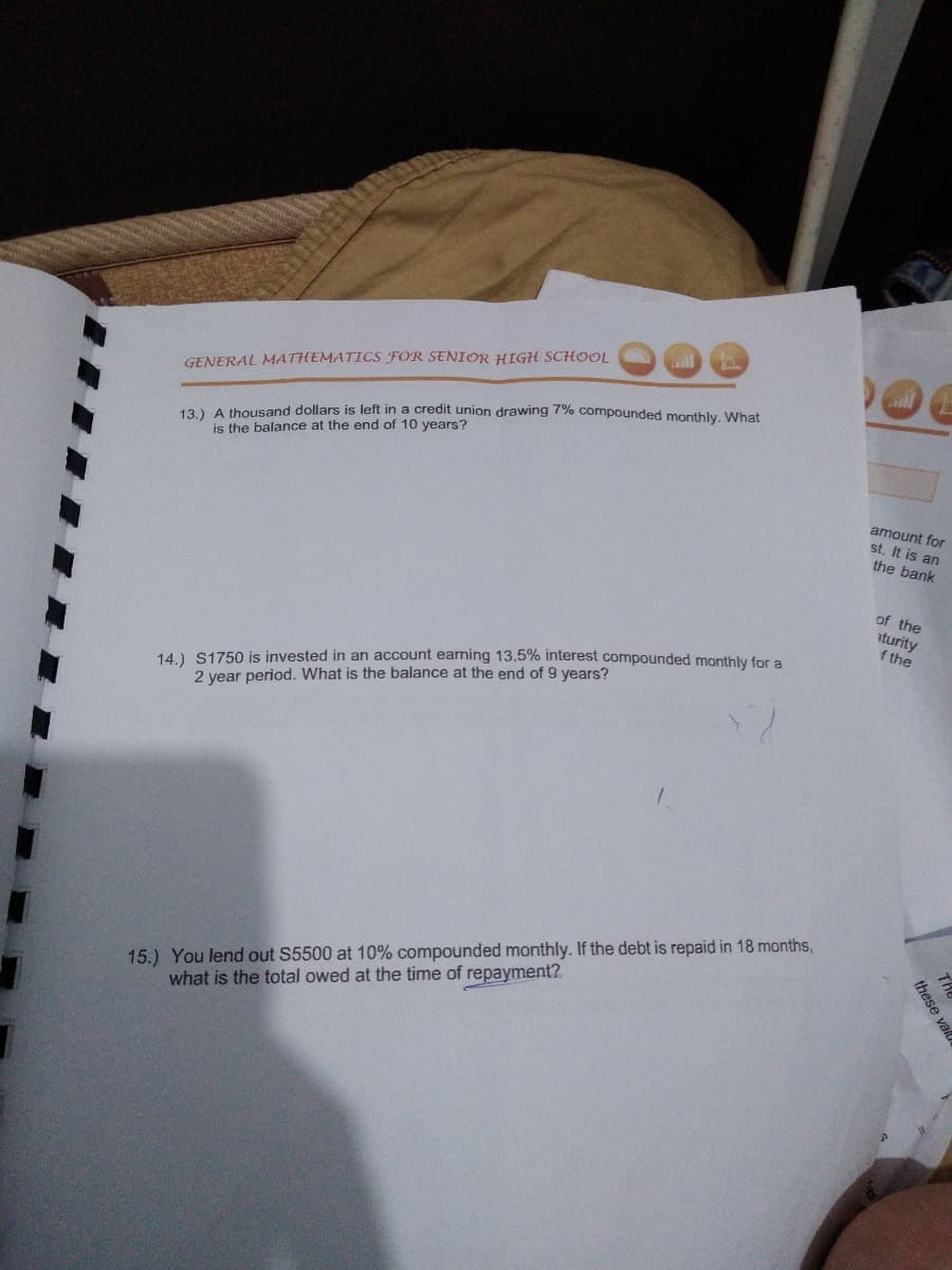 TAM
GENERAL MATHEMATICS FOR SENIOR HIGH SCHOOL
13) A thousand dollars is left in a credit union drawing 7% compounded monthly. What
is the balance at the end of 10 years?
amount for
st. It is an
the bank
of the
iturity
f the
14.) S1750 is invested in an account earning 13.5% interest compounded monthly for a
2 year period. What is the balance at the end of 9 years?
15.) You lend out S5500 at 10% compounded monthly. If the debt is repaid in 18 months,
what is the total owed at the time of repayment?
these val
