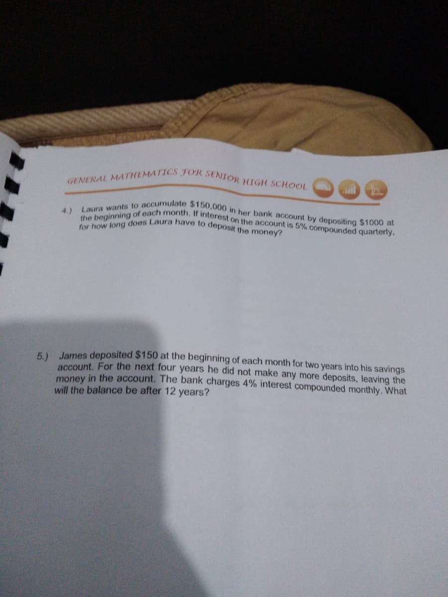 GENERAL MATHEMATICS FOR SENIOR IGH SCHOOL
for how long does Laura have to deposit the money?
the beginning of each month. If interest on the account is 5% compounded quarterly,
Laura wants to accumulate $150,000 in her bank account by depositing $1000 at
4.)
6 James deposited $150 at the beginning of each month for two years into his savings
account, For the next four years he did not make any more deposits, leaving the
money in the account. The bank charges 4% interest compounded monthly. What
will the balance be after 12 years?
