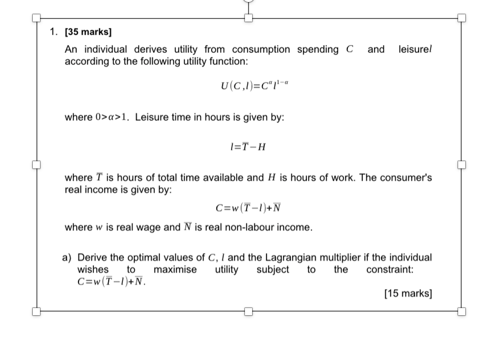 1. [35 marks]
An individual derives utility from consumption spending C and leisurel
according to the following utility function:
U(C,1)=C"1¹-a
where 0>x>1. Leisure time in hours is given by:
1=T-H
where T is hours of total time available and H is hours of work. The consumer's
real income is given by:
C=w (T-1)+N
where w is real wage and N is real non-labour income.
a) Derive the optimal values of C, I and the Lagrangian multiplier if the individual
wishes
maximise utility subject to the
to
constraint:
C=w (T-1)+N.
[15 marks]