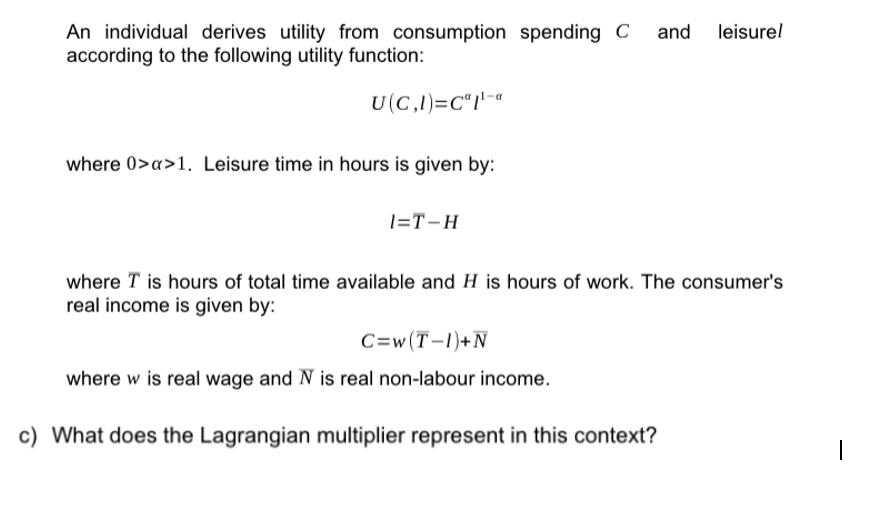 An individual derives utility from consumption spending C and leisurel
according to the following utility function:
U(C,1)=C"1¹-a
where 0>x>1. Leisure time in hours is given by:
1=T-H
where I is hours of total time available and H is hours of work. The consumer's
real income is given by:
C=w (T-1)+N
where w is real wage and N is real non-labour income.
c) What does the Lagrangian multiplier represent in this context?
I