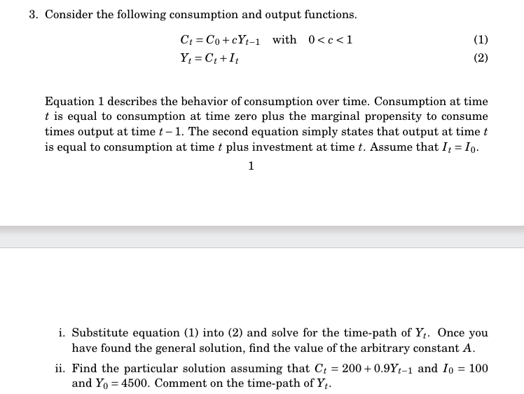 3. Consider the following consumption and output functions.
Ct = Co+cYt-1 with 0<c<1
Yt=Ct+It
(1)
(2)
Equation 1 describes the behavior of consumption over time. Consumption at time
t is equal to consumption at time zero plus the marginal propensity to consume
times output at time t - 1. The second equation simply states that output at time t
is equal to consumption at time t plus investment at time t. Assume that It = Io.
1
i. Substitute equation (1) into (2) and solve for the time-path of Yt. Once you
have found the general solution, find the value of the arbitrary constant A.
ii. Find the particular solution assuming that Ct = 200+0.9Yt-1 and Io = 100
and Yo = 4500. Comment on the time-path of Yt.