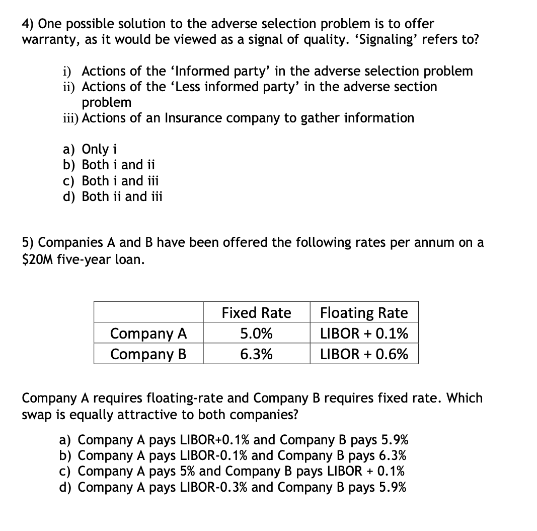 4) One possible solution to the adverse selection problem is to offer
warranty, as it would be viewed as a signal of quality. ‘Signaling' refers to?
i) Actions of the 'Informed party' in the adverse selection problem
ii) Actions of the 'Less informed party' in the adverse section
problem
iii) Actions of an Insurance company to gather information
a) Only i
b) Both i and ii
c) Both i and iii
d) Both ii and iii
5) Companies A and B have been offered the following rates per annum on a
$20M five-year loan.
Company A
Company B
Fixed Rate
5.0%
6.3%
Floating Rate
LIBOR + 0.1%
LIBOR + 0.6%
Company A requires floating-rate and Company B requires fixed rate. Which
swap is equally attractive to both companies?
a) Company A pays LIBOR+0.1% and Company B pays 5.9%
b) Company A pays LIBOR-0.1% and Company B pays 6.3%
c) Company A pays 5% and Company B pays LIBOR + 0.1%
d) Company A pays LIBOR-0.3% and Company B pays 5.9%