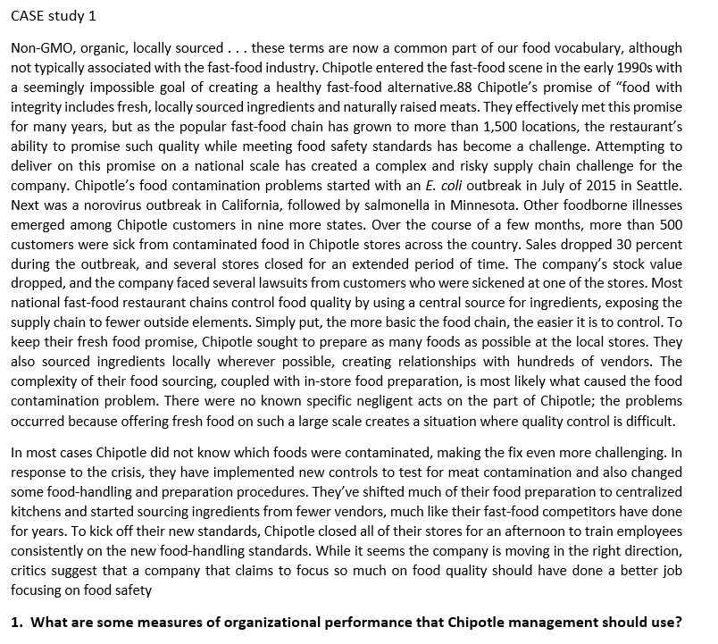 CASE study 1
Non-GMO, organic, locally sourced... these terms are now a common part of our food vocabulary, although
not typically associated with the fast-food industry. Chipotle entered the fast-food scene in the early 1990s with
a seemingly impossible goal of creating a healthy fast-food alternative.88 Chipotle's promise of "food with
integrity includes fresh, locally sourced ingredients and naturally raised meats. They effectively met this promise
for many years, but as the popular fast-food chain has grown to more than 1,500 locations, the restaurant's
ability to promise such quality while meeting food safety standards has become a challenge. Attempting to
deliver on this promise on a national scale has created a complex and risky supply chain challenge for the
company. Chipotle's food contamination problems started with an E. coli outbreak in July of 2015 in Seattle.
Next was a norovirus outbreak in California, followed by salmonella in Minnesota. Other foodborne illnesses
emerged among Chipotle customers in nine more states. Over the course of a few months, more than 500
customers were sick from contaminated food in Chipotle stores across the country. Sales dropped 30 percent
during the outbreak, and several stores closed for an extended period of time. The company's stock value
dropped, and the company faced several lawsuits from customers who were sickened at one of the stores. Most
national fast-food restaurant chains control food quality by using a central source for ingredients, exposing the
supply chain to fewer outside elements. Simply put, the more basic the food chain, the easier it is to control. To
keep their fresh food promise, Chipotle sought to prepare as many foods as possible at the local stores. They
also sourced ingredients locally wherever possible, creating relationships with hundreds of vendors. The
complexity of their food sourcing, coupled with in-store food preparation, is most likely what caused the food
contamination problem. There were no known specific negligent acts on the part of Chipotle; the problems
occurred because offering fresh food on such a large scale creates a situation where quality control is difficult.
In most cases Chipotle did not know which foods were contaminated, making the fix even more challenging. In
response to the crisis, they have implemented new controls to test for meat contamination and also changed
some food-handling and preparation procedures. They've shifted much of their food preparation to centralized
kitchens and started sourcing ingredients from fewer vendors, much like their fast-food competitors have done
for years. To kick off their new standards, Chipotle closed all of their stores for an afternoon to train employees
consistently on the new food-handling standards. While it seems the company is moving in the right direction,
critics suggest that a company that claims to focus so much on food quality should have done a better job
focusing on food safety
1. What are some measures of organizational performance that Chipotle management should use?
