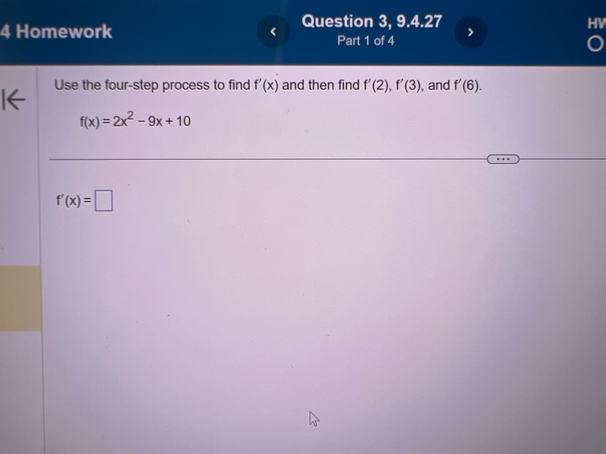 4 Homework
K
Question 3, 9.4.27
Part 1 of 4
Use the four-step process to find f'(x) and then find f'(2), f'(3), and f'(6).
f(x) = 2x² - 9x+10
f (x) = ¯
***
HW
O