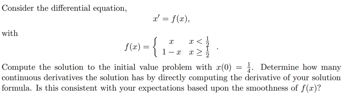 Consider the differential equation,
a' = f(x),
with
f (æ) = {
1- x
x >
1. Determine how many
Compute the solution to the initial value problem with x(0)
continuous derivatives the solution has by directly computing the derivative of your solution
formula. Is this consistent with your expectations based upon the smoothness of f(x)?
V AI
