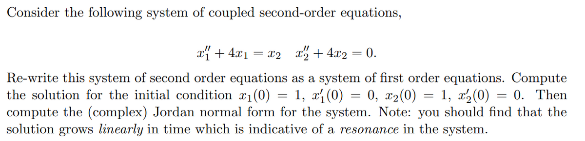 Consider the following system of coupled second-order equations,
x + 4x1
= x2 x2 + 4x2
0.
Re-write this system of second order equations as a system of first order equations. Compute
the solution for the initial condition x1(0) = 1, x1(0) = 0, x2(0)
compute the (complex) Jordan normal form for the system. Note: you should find that the
solution grows linearly in time which is indicative of a resonance in the system.
= 1, x2(0)
0. Then
