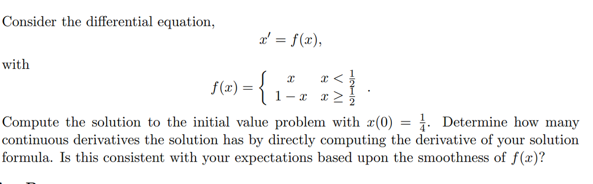 Consider the differential equation,
x' = f(x),
with
{
x <
f(x)
| 1- x
x >
2
Compute the solution to the initial value problem with x(0) = ¿. Determine how many
continuous derivatives the solution has by directly computing the derivative of your solution
formula. Is this consistent with your expectations based upon the smoothness of f(x)?
