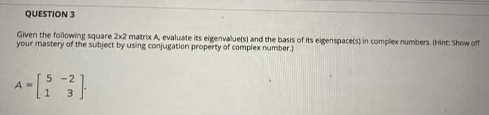 QUESTION 3
Given the following square 2x2 matrix A, evaluate its eigenvalue(s) and the basis of its eigenspace(s) in complex numbers. (Hint: Show off
your mastery of the subject by using conjugation property of complex number.)
5 -2
A =
