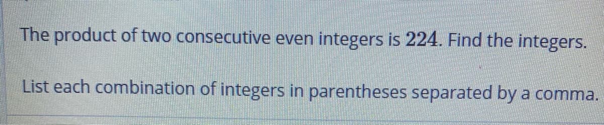 The product of two consecutive even integers is 224. Find the integers.
List each combination of integers in parentheses separated by a comma.
