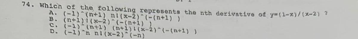 74. Which of the following represents the nth derivative of y=(1-x)/(x-2) ?
A. (-1)^(n+1) ni(x-2)^(-(n+1) )
B. (n+1)! (x-2)^(-(n+1) 1
c. (-1)-(n+1) (n+1)! (x-2)^{-(n+1) )
D. (-1)^n nl (x-2)^(-n)