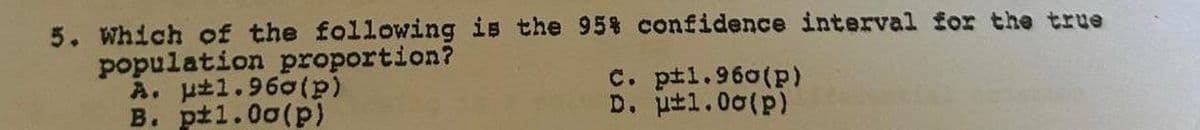 5. Which of the following is the 95% confidence interval for the true
population proportion?
A. μ±1.960(p)
B. pt1.00(p)
C. p±1.960(p)
D. μ±1.00(p)