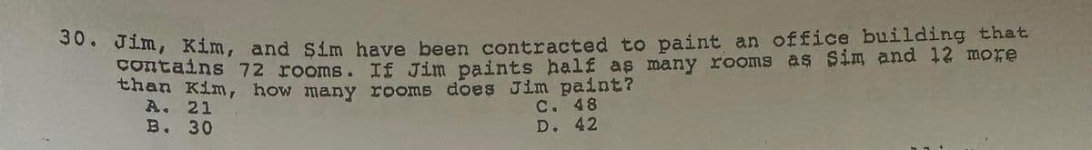30. Jim, Kim, and sim have been contracted to paint an office building that
contains 72 rooms. If Jim paints half as many rooms as sim and 12 more
than Kim, how many rooms does Jim paint?
A. 21
C. 48
B.
30
D. 42