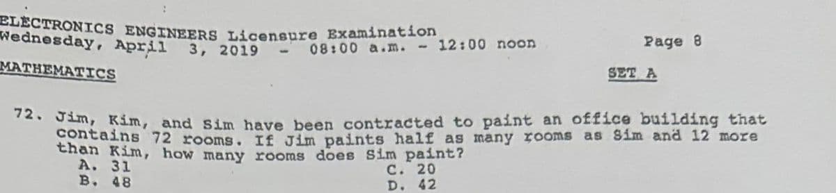 ELECTRONICS ENGINEERS Licensure Examination
Wednesday, April 3, 2019 - 08:00 a.m. - 12:00 noon
MATHEMATICS
Page 8
SET A
72. Jim, Kim, and Sim have been contracted to paint an office building that
contains 72 rooms. If Jim paints half as many rooms as Sim and 12 more
than Kim, how many rooms does Sim paint?
A. 31
C. 20
B.
48
D. 42