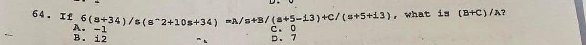 64. If 6 (8+34)/8 (8^2+10s+34) =A/s+B/(8+5-13) +C/ (s+5+13), what is (B+C)/A?
A.
C. 0
D. 7
B. 12