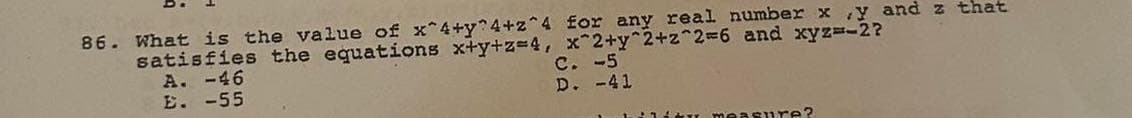 86. What is the value of x^4+y^4+z^4 for any real number x,y and z that
satisfies the equations x+y+z=4, x^2+y^2+z^2=6 and xyz=-2?
A. -46
E. -55
C. -5
D. -41
u measure?