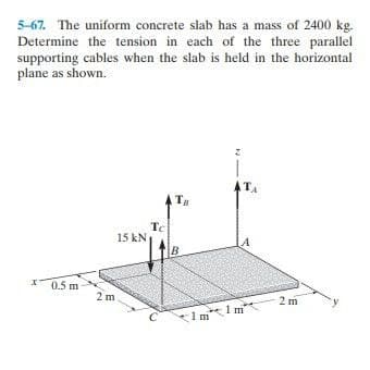 5-67. The uniform concrete slab has a mass of 2400 kg.
Determine the tension in each of the three parallel
supporting cables when the slab is held in the horizontal
plane as shown.
ATA
Tg
Tc
15 kN
A
B
X0.5 m
2 m
2 m
1 m
1 m
