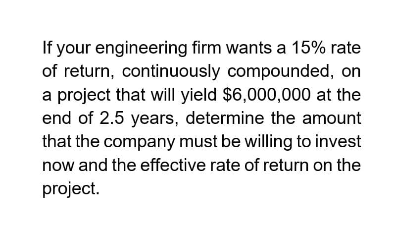 If your engineering firm wants a 15% rate
of return, continuously compounded, on
a project that will yield $6,000,000 at the
end of 2.5 years, determine the amount
that the company must be willing to invest
now and the effective rate of return on the
project.