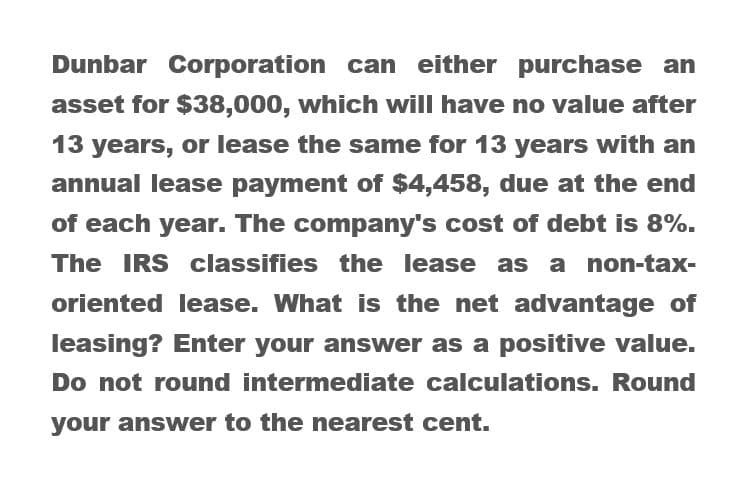 Dunbar Corporation can either purchase an
asset for $38,000, which will have no value after
13 years, or lease the same for 13 years with an
annual lease payment of $4,458, due at the end
of each year. The company's cost of debt is 8%.
The IRS classifies the lease as a non-tax-
oriented lease. What is the net advantage of
leasing? Enter your answer as a positive value.
Do not round intermediate calculations. Round
your answer to the nearest cent.