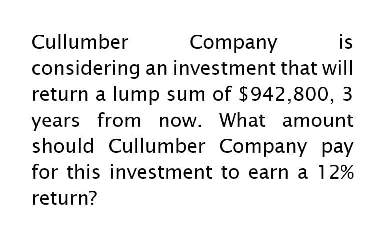 Cullumber
Company
is
considering an investment that will
return a lump sum of $942,800, 3
years from now. What amount
should Cullumber Company pay
for this investment to earn a 12%
return?