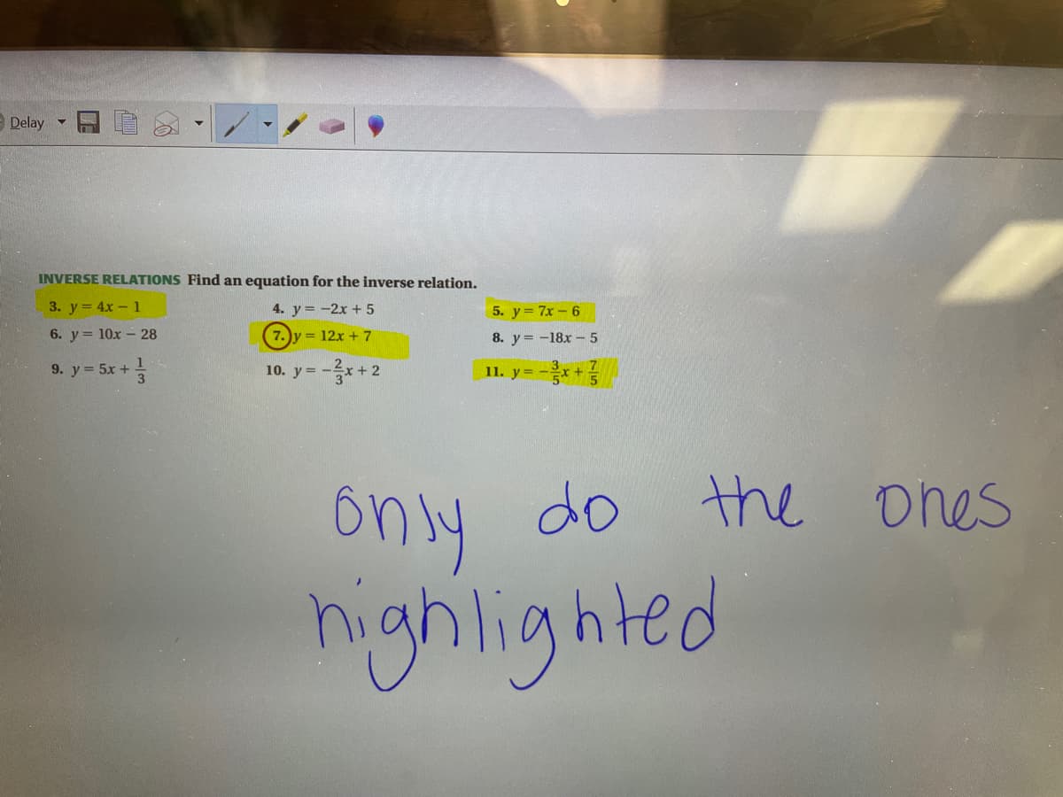 Delay
INVERSE RELATIONS Find an equation for the inverse relation.
3. y = 4x - 1
4. y = -2x + 5
5. y = 7x – 6
6. y = 10x - 28
7. y = 12x +7
8. y = -18x - 5
9. y = 5x +
10. y = -x+ 2
11. y=-음x + 는
ônly do the ones
highlighted
