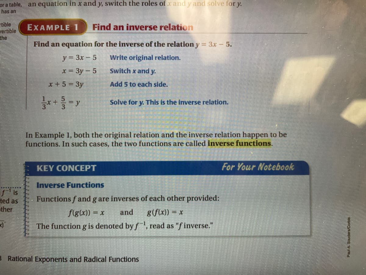 or a table, an equation in x and y, switch the roles of x and y and solve for y.
has an
rtible
vertible
the
Find an inverse relation
EXAMPLE 1
Find an equation for the inverse of the relation y = 3x - 5.
y = 3x-5
Write original relation.
x= 3y-5
Switch x and y.
x +5 = 3y
Add 5 to each side.
Solve for y. This is the inverse relation.
In Exampie 1, both the original relation and the inverse relation happen to be
functions. In such cases, the two functions are called inverse functions.
KEY CONCEPT
For Your Notebook
Inverse Functions
is
ted as
ther
Functions f and g are inverses of each other provided:
f(g(x)) =
and
g(f(x)) = x
The function g is denoted by f, read as "f inverse."
B Rational Exponents and Radical Functions
Paul A Souders/Corbis
