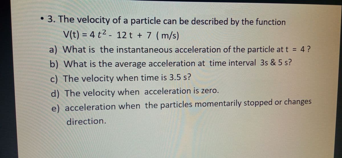 • 3. The velocity of a particle can be described by the function
V(t) = 4 t² - 12t + 7 ( m/s)
a) What is the instantaneous acceleration of the particle at t = 4?
b) What is the average acceleration at time interval 3s & 5 s?
c) The velocity when time is 3.5 s?
d) The velocity when acceleration is zero.
e) acceleration when the particles momentarily stopped or changes
direction.
