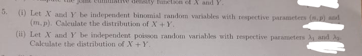 density function of X and Y.
5. (i) Let X and Y be independent binomial random variables with respective parameters (n.p) and
(m, p). Calculate the distribution of X+Y.
(ii) Let X and Y be independent poisson random variables with respective parameters A and A
Calculate the distribution of X+Y.
