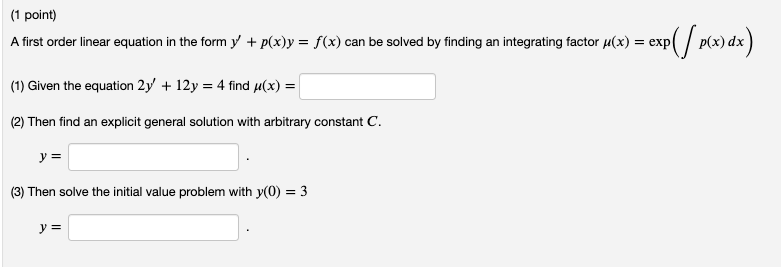 (1 point)
A first order linear equation in the form y + p(x)y = f(x) can be solved by finding an integrating factor u(x) = exp
/ p(x) dx
(1) Given the equation 2y' + 12y = 4 find µ(x) =
(2) Then find an explicit general solution with arbitrary constant C.
y =
(3) Then solve the initial value problem with y(0) = 3
y =
